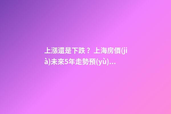 上漲還是下跌？上海房價(jià)未來5年走勢預(yù)測依據(jù)是什么？